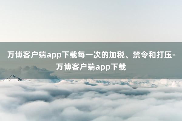 万博客户端app下载每一次的加税、禁令和打压-万博客户端app下载