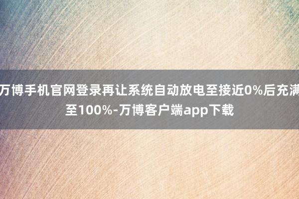 万博手机官网登录再让系统自动放电至接近0%后充满至100%-万博客户端app下载