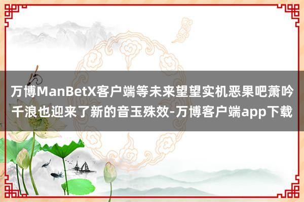 万博ManBetX客户端等未来望望实机恶果吧萧吟千浪也迎来了新的音玉殊效-万博客户端app下载
