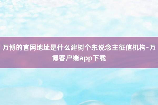 万博的官网地址是什么建树个东说念主征信机构-万博客户端app下载