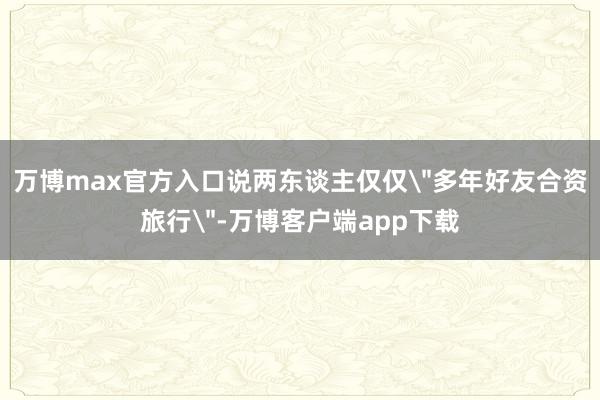 万博max官方入口说两东谈主仅仅＂多年好友合资旅行＂-万博客户端app下载