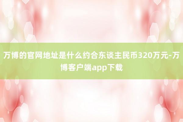 万博的官网地址是什么约合东谈主民币320万元-万博客户端app下载