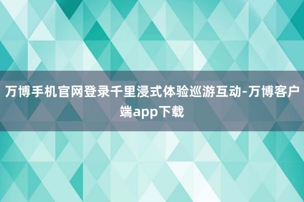万博手机官网登录千里浸式体验巡游互动-万博客户端app下载