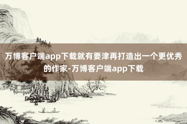 万博客户端app下载就有要津再打造出一个更优秀的作家-万博客户端app下载