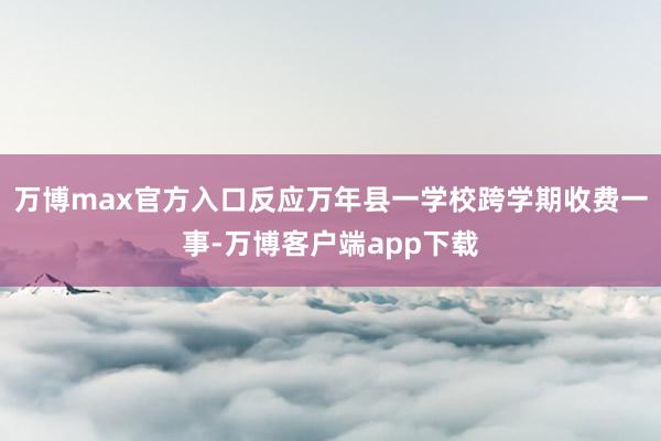 万博max官方入口反应万年县一学校跨学期收费一事-万博客户端app下载