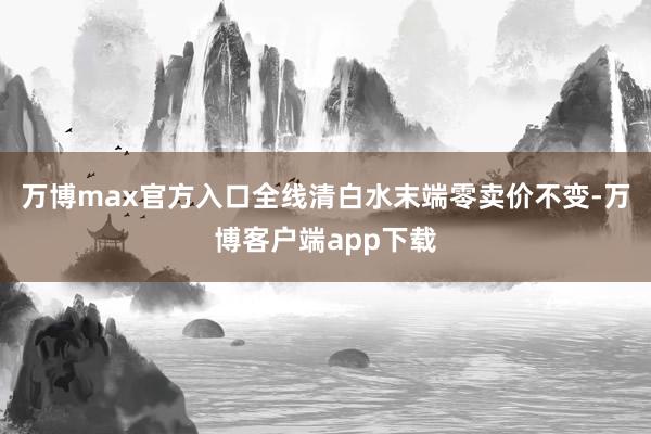 万博max官方入口全线清白水末端零卖价不变-万博客户端app下载