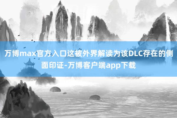 万博max官方入口这被外界解读为该DLC存在的侧面印证-万博客户端app下载