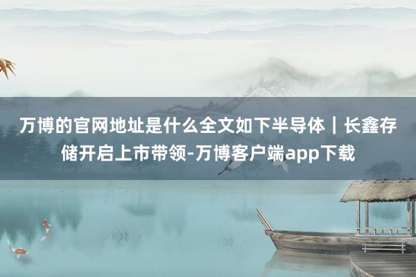 万博的官网地址是什么　　全文如下　　半导体｜长鑫存储开启上市带领-万博客户端app下载