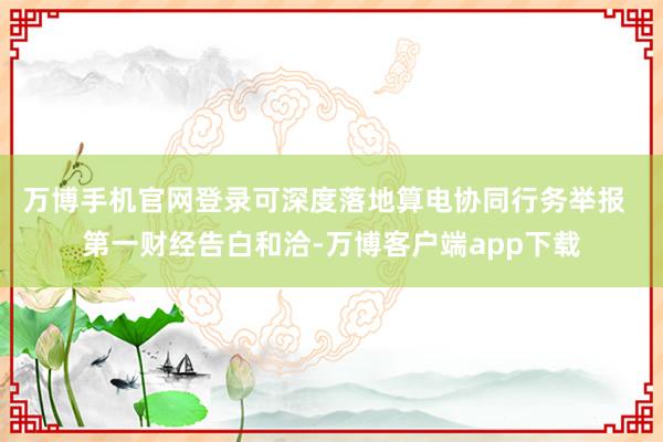 万博手机官网登录可深度落地算电协同行务举报  第一财经告白和洽-万博客户端app下载