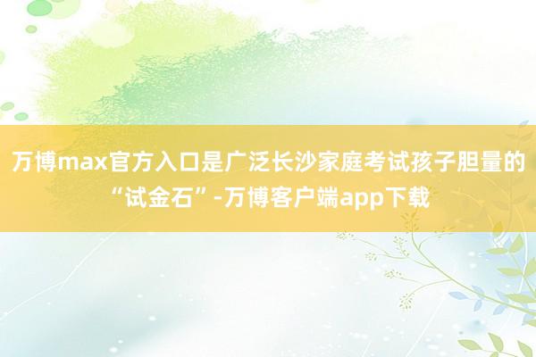 万博max官方入口是广泛长沙家庭考试孩子胆量的“试金石”-万博客户端app下载