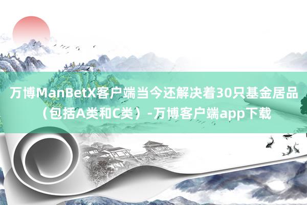 万博ManBetX客户端当今还解决着30只基金居品（包括A类和C类）-万博客户端app下载