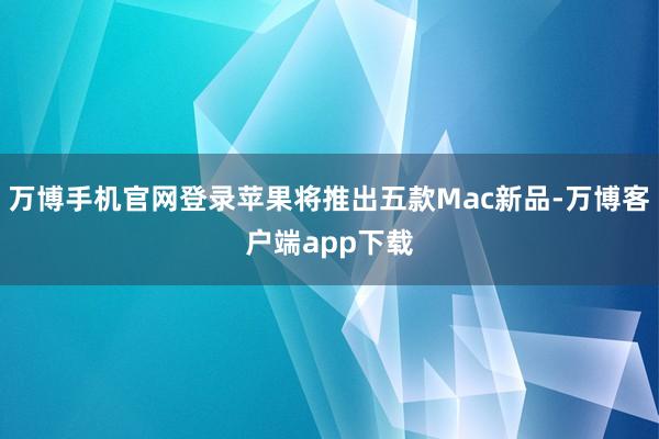 万博手机官网登录苹果将推出五款Mac新品-万博客户端app下载