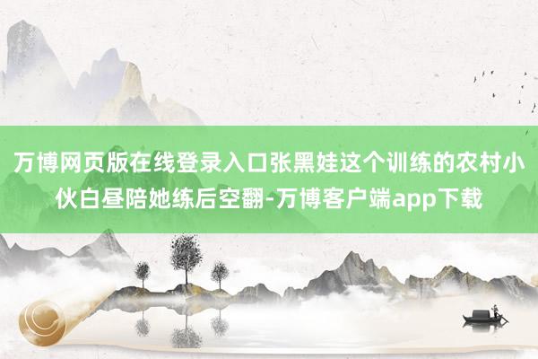 万博网页版在线登录入口张黑娃这个训练的农村小伙白昼陪她练后空翻-万博客户端app下载