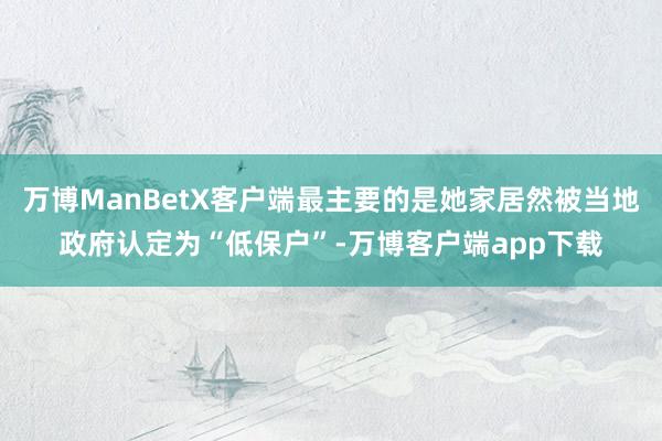 万博ManBetX客户端最主要的是她家居然被当地政府认定为“低保户”-万博客户端app下载