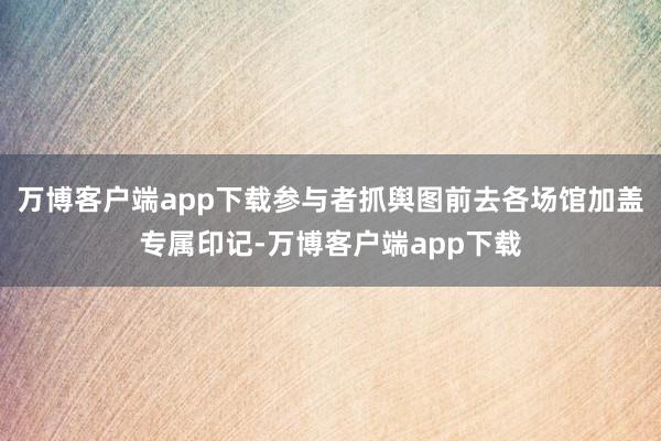 万博客户端app下载参与者抓舆图前去各场馆加盖专属印记-万博客户端app下载