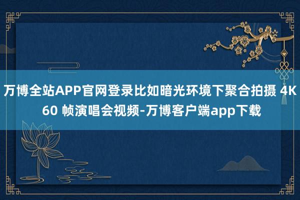 万博全站APP官网登录比如暗光环境下聚合拍摄 4K 60 帧演唱会视频-万博客户端app下载