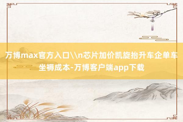 万博max官方入口\n芯片加价凯旋抬升车企单车坐褥成本-万博客户端app下载