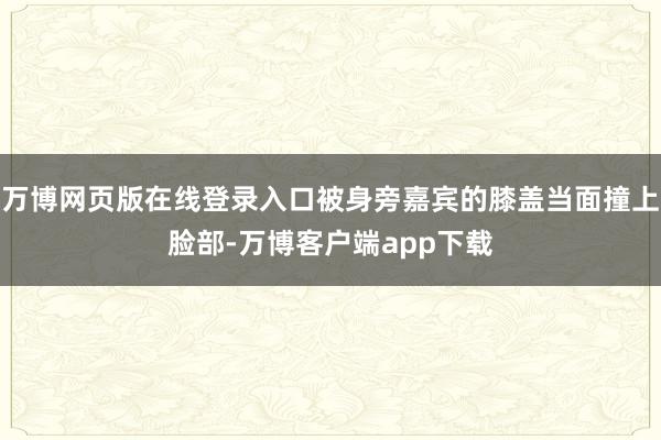 万博网页版在线登录入口被身旁嘉宾的膝盖当面撞上脸部-万博客户端app下载