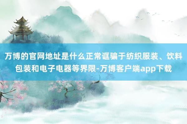 万博的官网地址是什么正常诓骗于纺织服装、饮料包装和电子电器等界限-万博客户端app下载