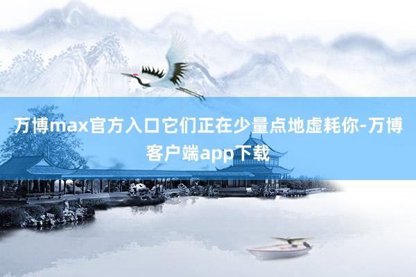 万博max官方入口它们正在少量点地虚耗你-万博客户端app下载