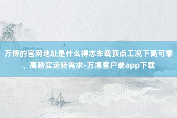 万博的官网地址是什么得志车载顶点工况下高可靠、高踏实运转需求-万博客户端app下载