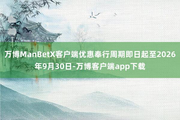 万博ManBetX客户端优惠奉行周期即日起至2026年9月30日-万博客户端app下载