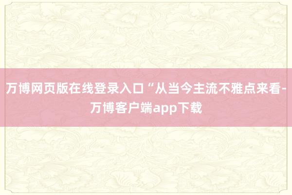 万博网页版在线登录入口“从当今主流不雅点来看-万博客户端app下载