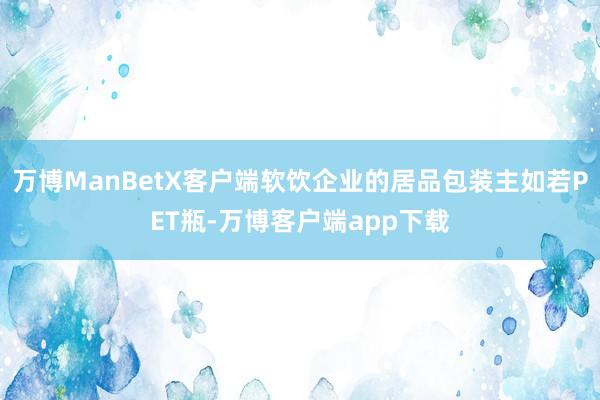 万博ManBetX客户端软饮企业的居品包装主如若PET瓶-万博客户端app下载