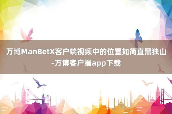 万博ManBetX客户端视频中的位置如简直黑独山-万博客户端app下载