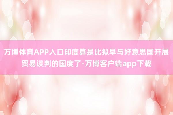 万博体育APP入口印度算是比拟早与好意思国开展贸易谈判的国度了-万博客户端app下载