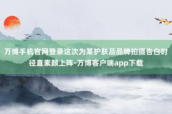 万博手机官网登录这次为某护肤品品牌拍摄告白时径直素颜上阵-万博客户端app下载