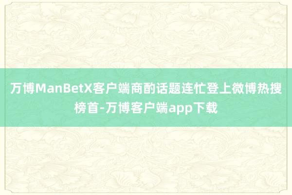 万博ManBetX客户端商酌话题连忙登上微博热搜榜首-万博客户端app下载
