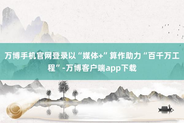 万博手机官网登录以“媒体+”算作助力“百千万工程”-万博客户端app下载