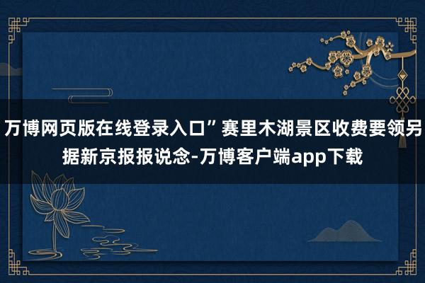 万博网页版在线登录入口”赛里木湖景区收费要领另据新京报报说念-万博客户端app下载